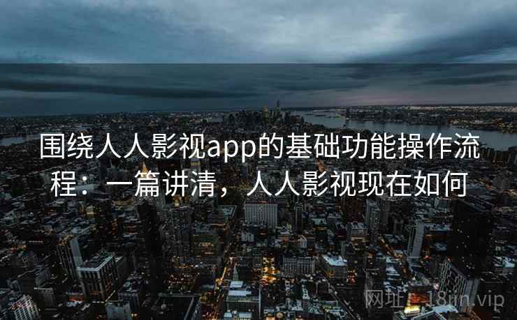 围绕人人影视app的基础功能操作流程：一篇讲清，人人影视现在如何