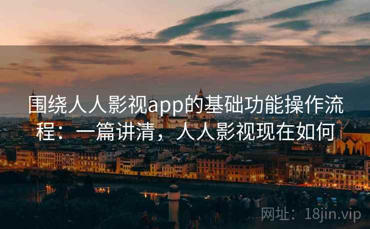 围绕人人影视app的基础功能操作流程：一篇讲清，人人影视现在如何