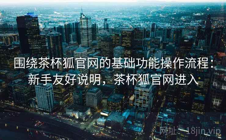 围绕茶杯狐官网的基础功能操作流程:新手友好说明,茶杯狐官网进入 围绕茶杯狐官网的基础功能操作流程:新手友好说明,茶杯狐官网进入