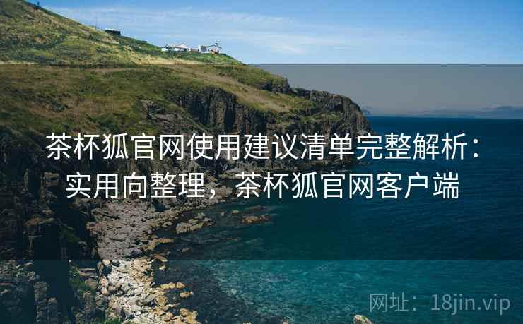 茶杯狐官网使用建议清单完整解析：实用向整理，茶杯狐官网客户端