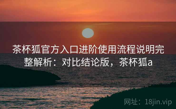 茶杯狐官方入口进阶使用流程说明完整解析：对比结论版，茶杯狐a