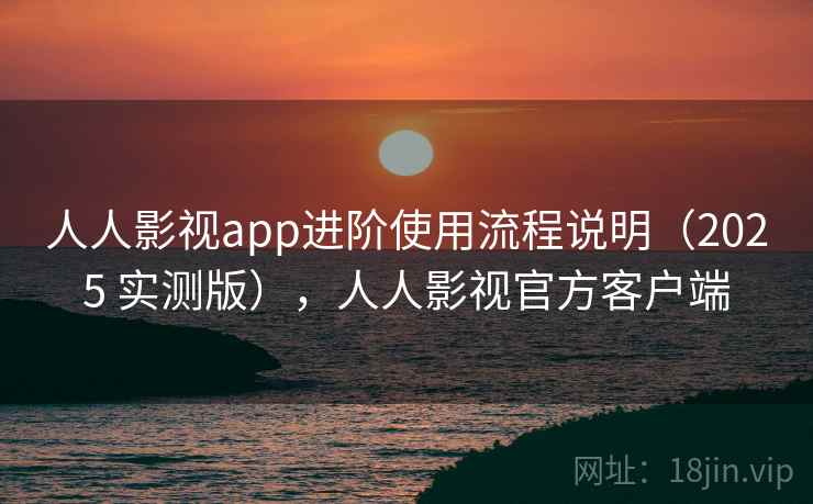 人人影视app进阶使用流程说明（2025 实测版），人人影视官方客户端