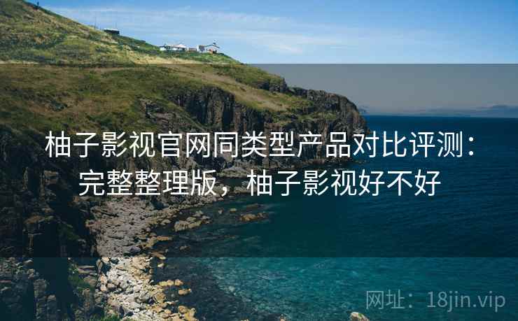 柚子影视官网同类型产品对比评测：完整整理版，柚子影视好不好