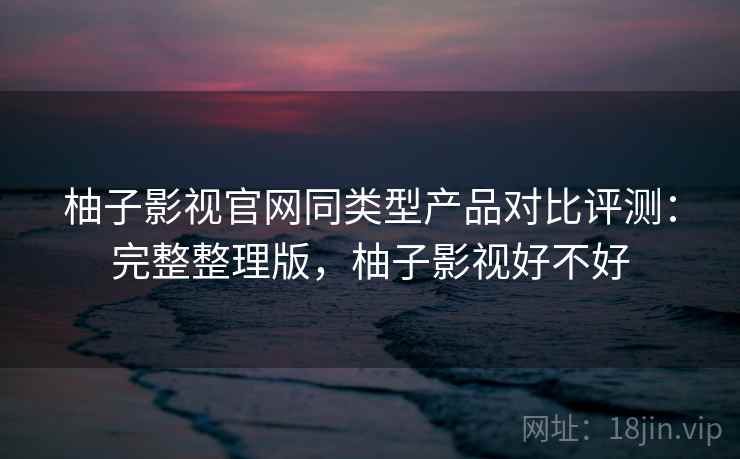 柚子影视官网同类型产品对比评测：完整整理版，柚子影视好不好