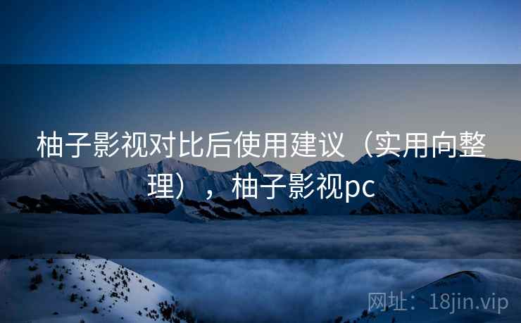 柚子影视对比后使用建议（实用向整理），柚子影视pc