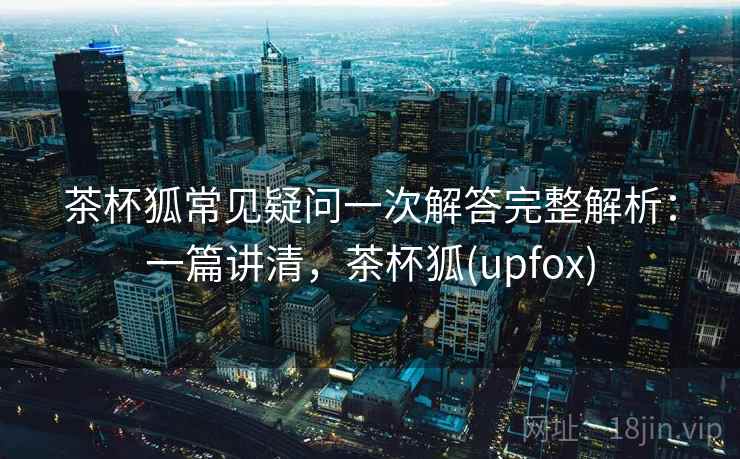 茶杯狐常见疑问一次解答完整解析：一篇讲清，茶杯狐(upfox)
