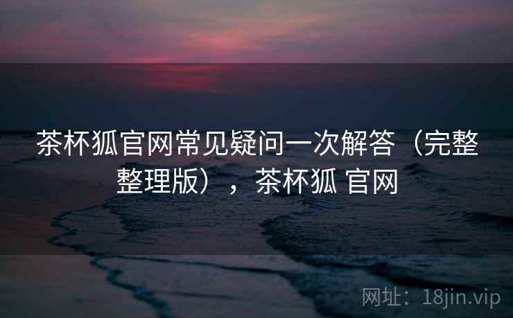 茶杯狐官网常见疑问一次解答(完整整理版),茶杯狐 官网 茶杯狐官网常见疑问一次解答(完整整理版),茶杯狐 官网