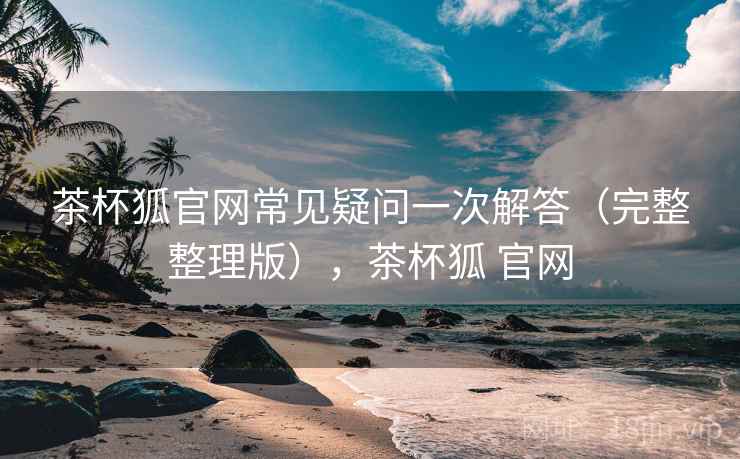 茶杯狐官网常见疑问一次解答(完整整理版),茶杯狐 官网 茶杯狐官网常见疑问一次解答(完整整理版),茶杯狐 官网