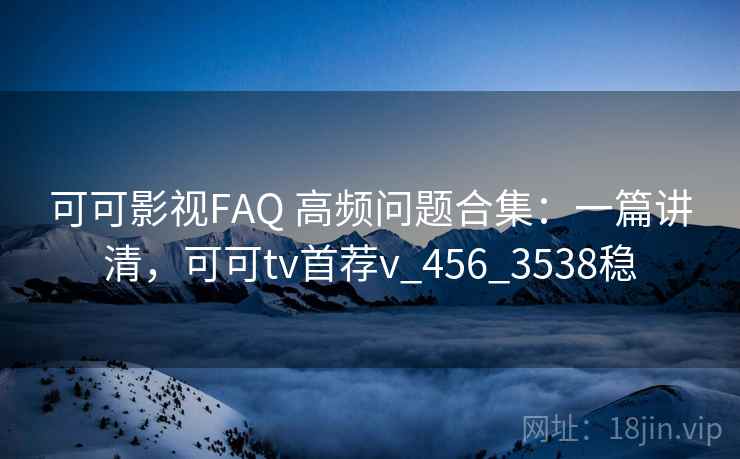 可可影视FAQ 高频问题合集：一篇讲清，可可tv首荐v_456_3538稳