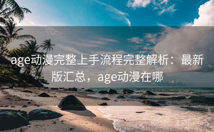 age动漫完整上手流程完整解析：最新版汇总，age动漫在哪