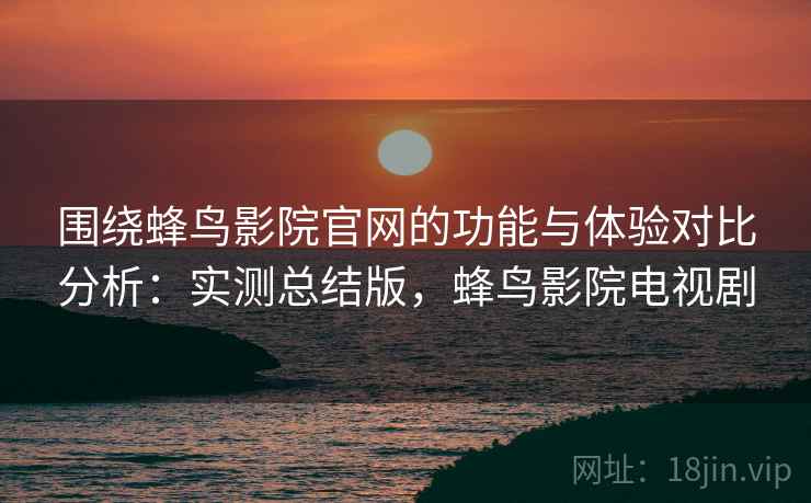 围绕蜂鸟影院官网的功能与体验对比分析：实测总结版，蜂鸟影院电视剧