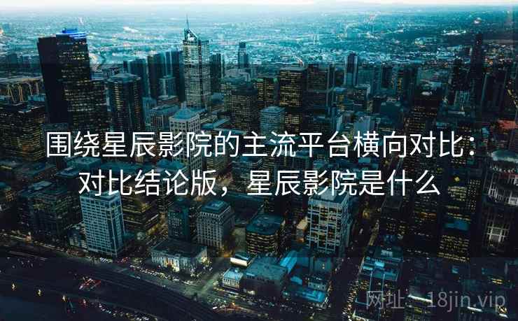 围绕星辰影院的主流平台横向对比：对比结论版，星辰影院是什么