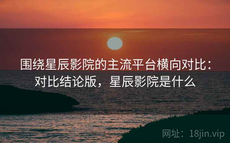 围绕星辰影院的主流平台横向对比：对比结论版，星辰影院是什么