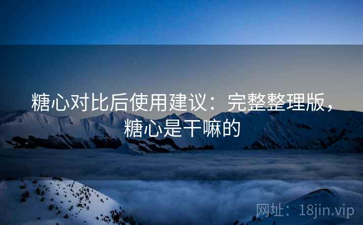 糖心对比后使用建议：完整整理版，糖心是干嘛的