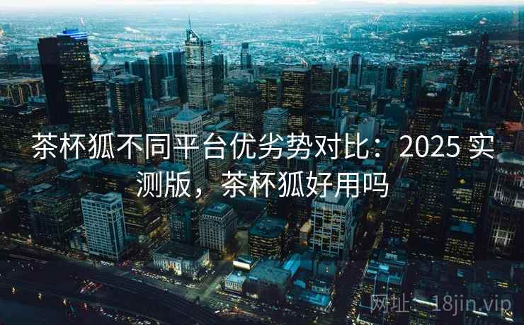 茶杯狐不同平台优劣势对比：2025 实测版，茶杯狐好用吗