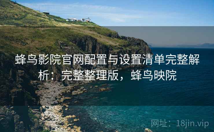 蜂鸟影院官网配置与设置清单完整解析：完整整理版，蜂鸟映院