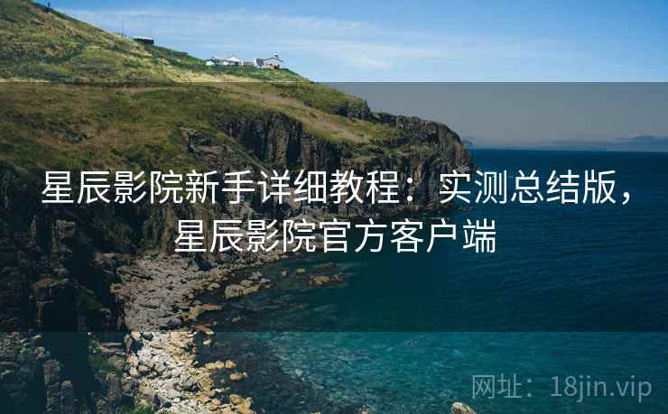 星辰影院新手详细教程：实测总结版，星辰影院官方客户端