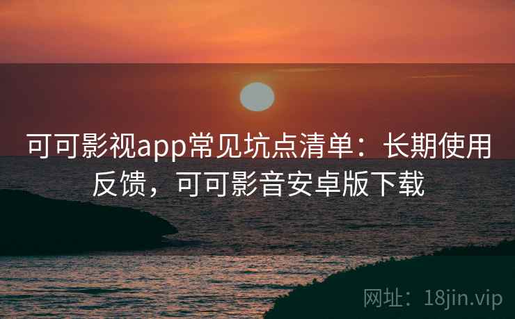 可可影视app常见坑点清单：长期使用反馈，可可影音安卓版下载