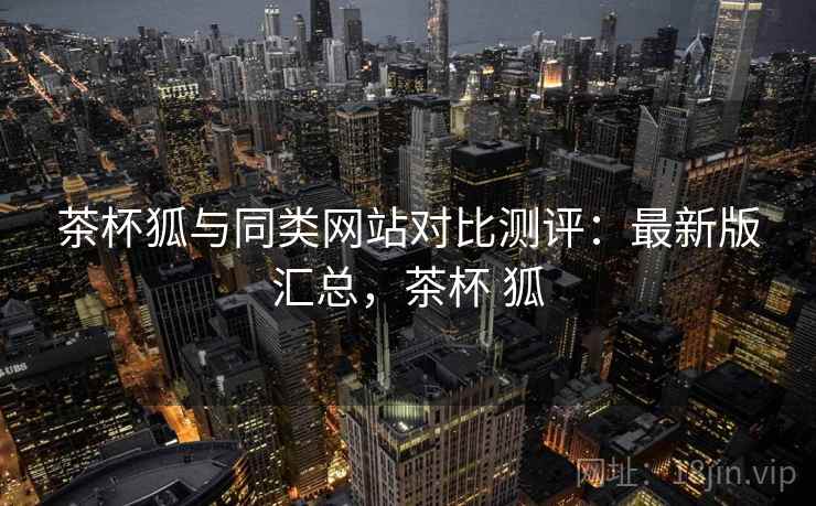 茶杯狐与同类网站对比测评：最新版汇总，茶杯 狐