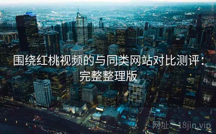 围绕红桃视频的与同类网站对比测评：完整整理版
