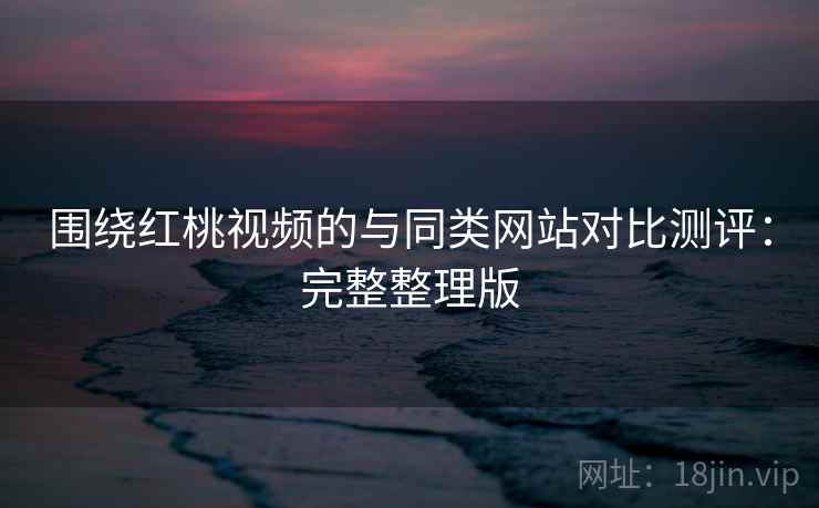 围绕红桃视频的与同类网站对比测评：完整整理版