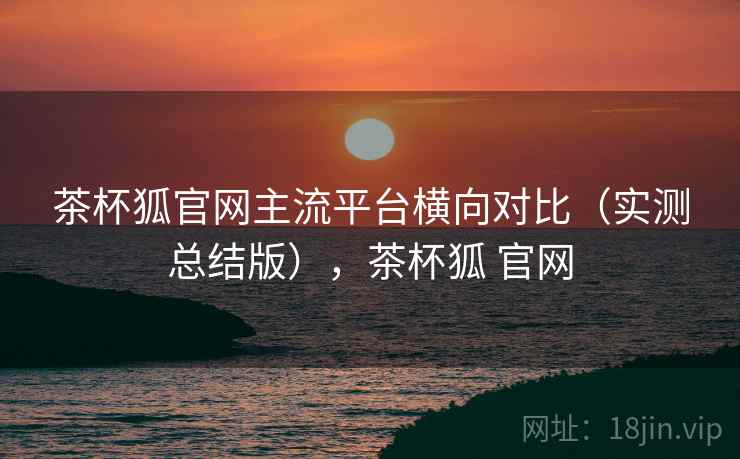 茶杯狐官网主流平台横向对比（实测总结版），茶杯狐 官网