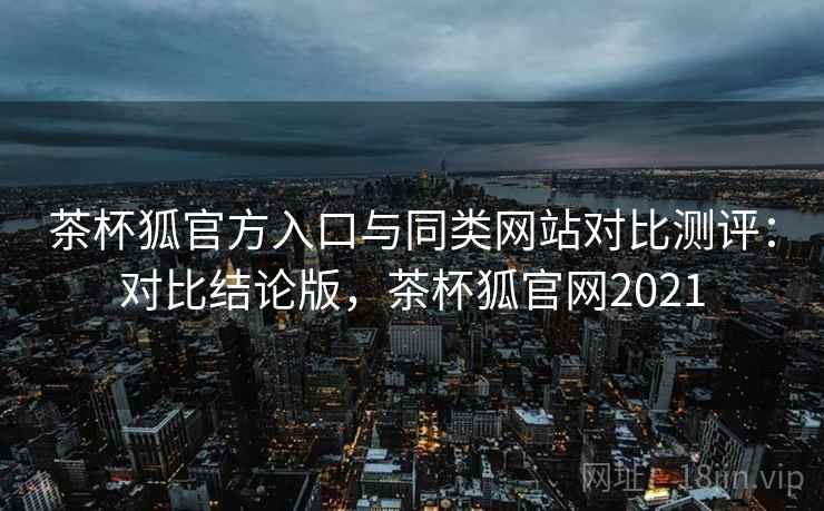 茶杯狐官方入口与同类网站对比测评：对比结论版，茶杯狐官网2021