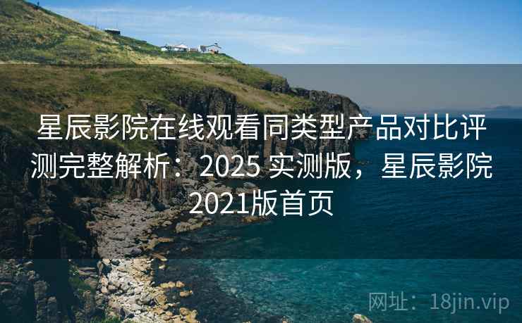 星辰影院在线观看同类型产品对比评测完整解析：2025 实测版，星辰影院2021版首页