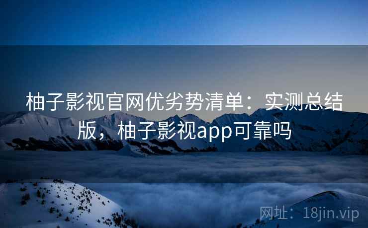 柚子影视官网优劣势清单：实测总结版，柚子影视app可靠吗