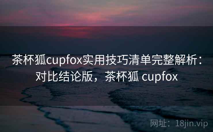 茶杯狐cupfox实用技巧清单完整解析：对比结论版，茶杯狐 cupfox