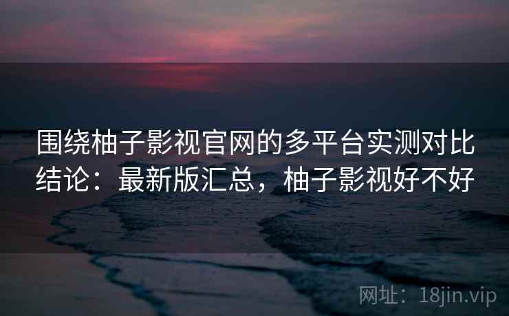 围绕柚子影视官网的多平台实测对比结论：最新版汇总，柚子影视好不好