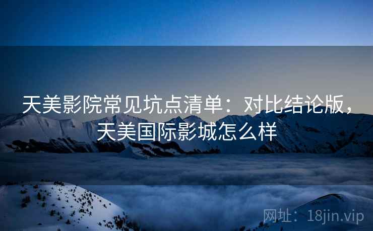 天美影院常见坑点清单：对比结论版，天美国际影城怎么样