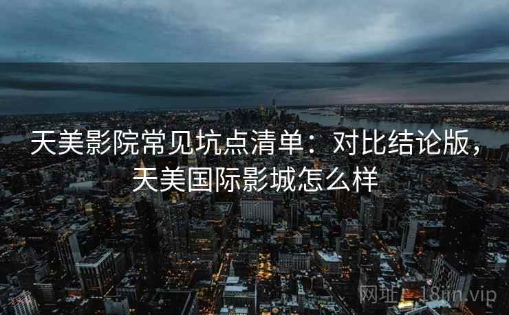 天美影院常见坑点清单：对比结论版，天美国际影城怎么样