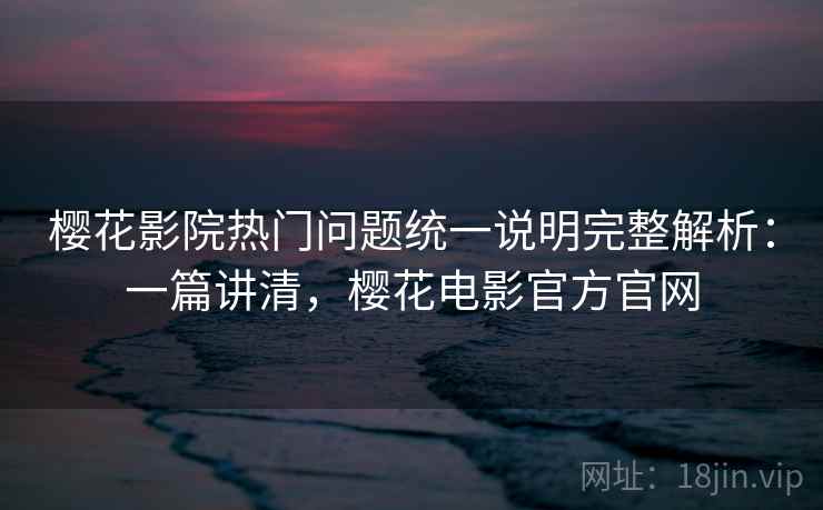 樱花影院热门问题统一说明完整解析：一篇讲清，樱花电影官方官网