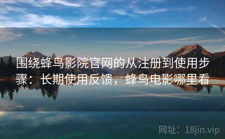 围绕蜂鸟影院官网的从注册到使用步骤：长期使用反馈，蜂鸟电影哪里看