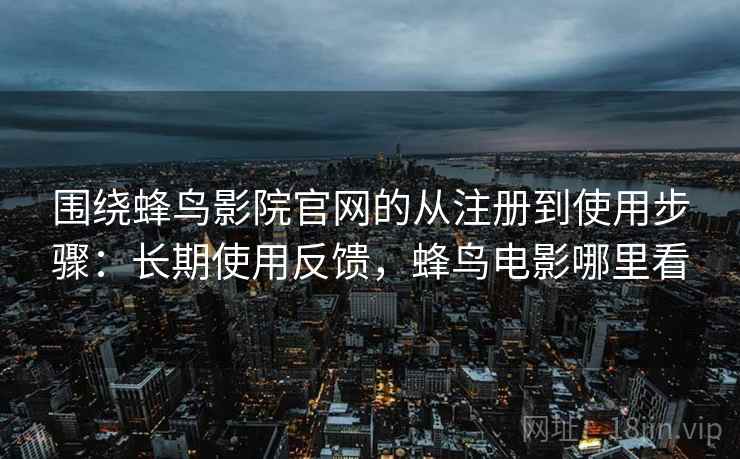 围绕蜂鸟影院官网的从注册到使用步骤：长期使用反馈，蜂鸟电影哪里看