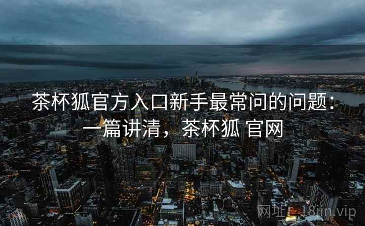 茶杯狐官方入口新手最常问的问题：一篇讲清，茶杯狐 官网
