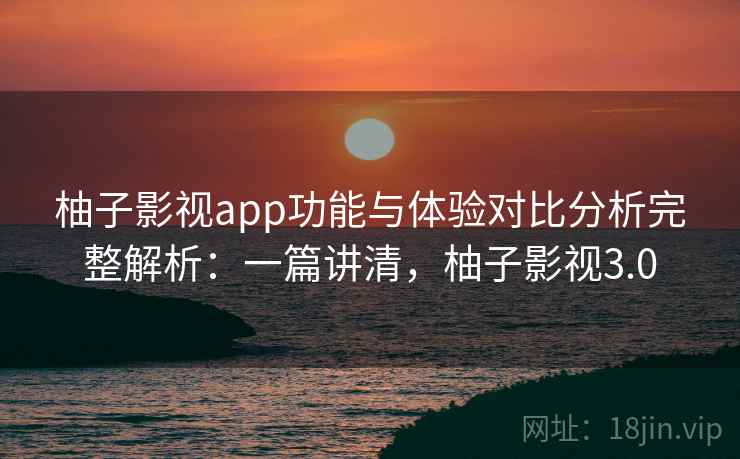 柚子影视app功能与体验对比分析完整解析：一篇讲清，柚子影视3.0