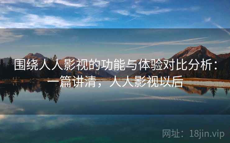 围绕人人影视的功能与体验对比分析：一篇讲清，人人影视以后