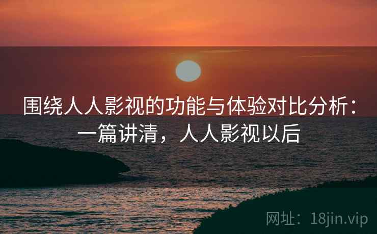 围绕人人影视的功能与体验对比分析：一篇讲清，人人影视以后