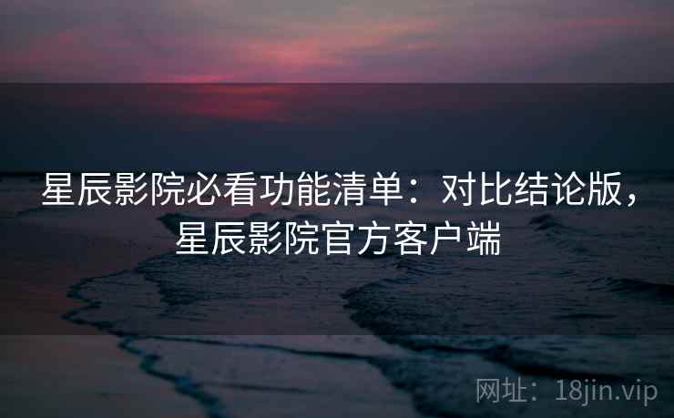 星辰影院必看功能清单：对比结论版，星辰影院官方客户端
