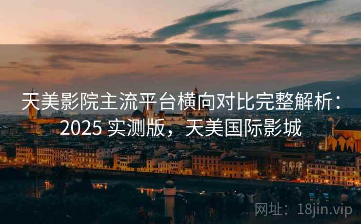 天美影院主流平台横向对比完整解析：2025 实测版，天美国际影城