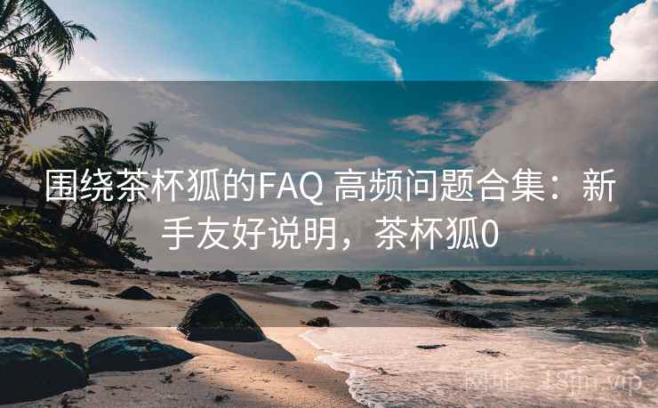 围绕茶杯狐的FAQ 高频问题合集：新手友好说明，茶杯狐0