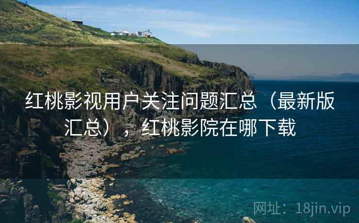 红桃影视用户关注问题汇总（最新版汇总），红桃影院在哪下载