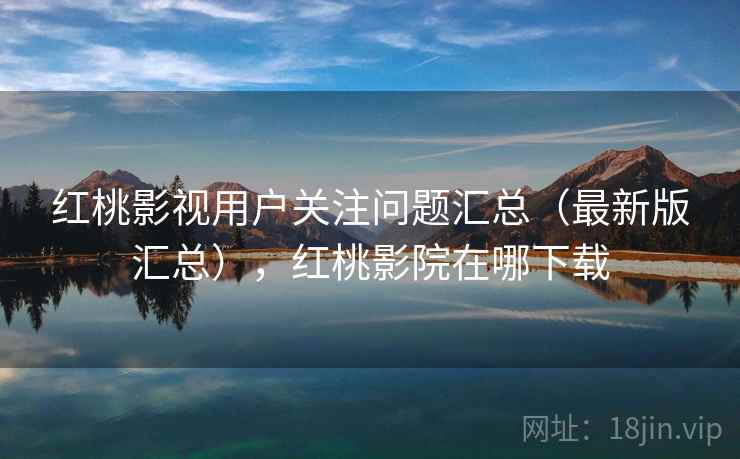 红桃影视用户关注问题汇总（最新版汇总），红桃影院在哪下载